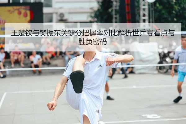 王楚钦与樊振东关键分把握率对比解析世乒赛看点与胜负密码
