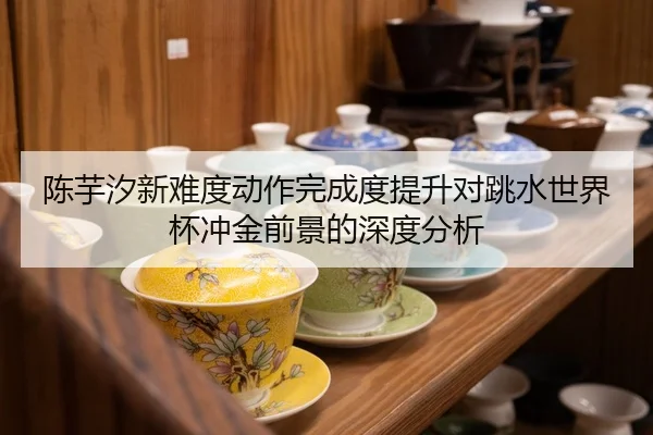 陈芋汐新难度动作完成度提升对跳水世界杯冲金前景的深度分析